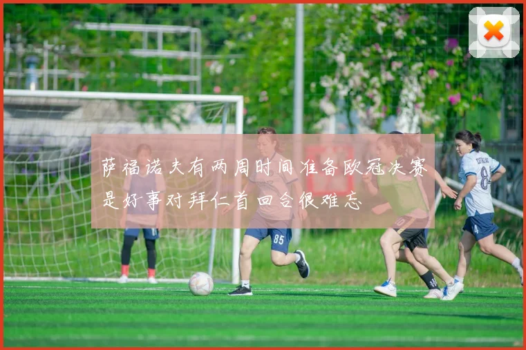 萨福诺夫有两周时间准备欧冠决赛是好事对拜仁首回合很难忘