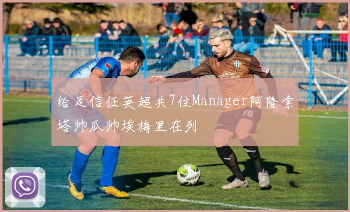 给足信任英超共7位Manager阿隆索塔帅瓜帅埃梅里在列
